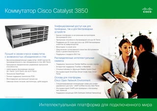 Коммутатор Cisco Catalyst 3850
Унифицированный доступ как для
проводных, так и для беспроводных
устройств
• Единая платформа со встроенным контроллером
беспроводной сети
• Пропускная способность беспроводной сети до 40 Гбит/с
• Поддержка до 50 точек доступа и до 2000 беспроводных
клиентов на коммутатор/стек
• Мониторинг по всей сети
• Обеспечение согласованного качества обслуживания
(QoS) и уровня безопасности

Лучший в своем классе коммутатор
с возможностью объединения в стек
• Высокопроизводительный коммутатор: 24/48 портов GE;
производительность при объединении в стек 480 Гбит/с

• Поддержка стандарта 802.11ac

Распределенные интеллектуальные
сервисы

• Гранулярное иерархическое управление пропускной
способностью

• Поддержка технологии Flexible Netflow на всех портах

• Uplink-модули (восходящие каналы):
4x1 Гбит/с, 2x10 Гбит/с или 4x10 Гбит/с

• Отказоустойчивость (функция Stateful Switch Over)

• Аппаратная поддержка TrustSec и MediaNet
• Инструментарий SmartOps (Smart Install, Auto Smart
Ports)

• Технология StackPower
• Полная поддержка технологии POE+
• Многоядерный центральный процессор
• Сменные блоки питания, вентиляторы, uplink-модули

Основа для платформы
Cisco Open Network Environment
• Специализированные интегральные схемы для унифицированного доступа – UADP (Unified Access Data Plane)
• Инструментарий OnePK для проводных и беспроводных сервисов
• Поддержка концепции SDN (Software Defined Networking)

Copyright © 2013 Cisco Systems, Inc. Все права защищены.

Интеллектуальная платформа для подключенного мира

 