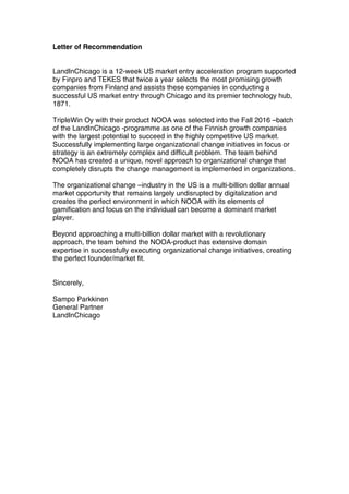 Letter of Recommendation
LandInChicago is a 12-week US market entry acceleration program supported
by Finpro and TEKES that twice a year selects the most promising growth
companies from Finland and assists these companies in conducting a
successful US market entry through Chicago and its premier technology hub,
1871.
TripleWin Oy with their product NOOA was selected into the Fall 2016 –batch
of the LandInChicago -programme as one of the Finnish growth companies
with the largest potential to succeed in the highly competitive US market.
Successfully implementing large organizational change initiatives in focus or
strategy is an extremely complex and difficult problem. The team behind
NOOA has created a unique, novel approach to organizational change that
completely disrupts the change management is implemented in organizations.
The organizational change –industry in the US is a multi-billion dollar annual
market opportunity that remains largely undisrupted by digitalization and
creates the perfect environment in which NOOA with its elements of
gamification and focus on the individual can become a dominant market
player.
Beyond approaching a multi-billion dollar market with a revolutionary
approach, the team behind the NOOA-product has extensive domain
expertise in successfully executing organizational change initiatives, creating
the perfect founder/market fit.
Sincerely,
Sampo Parkkinen
General Partner
LandInChicago
	
	
 