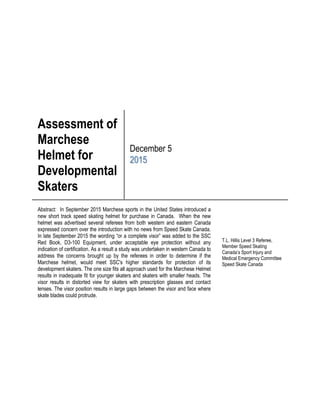 Assessment of
Marchese
Helmet for
Developmental
Skaters
December 5
2015
Abstract: In September 2015 Marchese sports in the United States introduced a
new short track speed skating helmet for purchase in Canada. When the new
helmet was advertised several referees from both western and eastern Canada
expressed concern over the introduction with no news from Speed Skate Canada.
In late September 2015 the wording “or a complete visor” was added to the SSC
Red Book, D3-100 Equipment, under acceptable eye protection without any
indication of certification. As a result a study was undertaken in western Canada to
address the concerns brought up by the referees in order to determine if the
Marchese helmet, would meet SSC's higher standards for protection of its
development skaters. The one size fits all approach used for the Marchese Helmet
results in inadequate fit for younger skaters and skaters with smaller heads. The
visor results in distorted view for skaters with prescription glasses and contact
lenses. The visor position results in large gaps between the visor and face where
skate blades could protrude.
T.L. Hillis Level 3 Referee,
Member Speed Skating
Canada’s Sport Injury and
Medical Emergency Committee
Speed Skate Canada
 