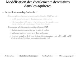 Modélisation des écoulements densitaires
dans les aquifères
Problématique Outils d’approche classiques Cas d’application Méthodologie proposée
 Le problème du calage/validation :
 Données piézométriques généralement suffisantes MAIS parfois :
-> problèmes d’équivalents d’eau douce en milieu salin
-> effets densitaires liés au sel peuvent opposer les écoulements
aux gradients calculés en équivalents d’eau douce
 Données de salinité généralement insuffisantes CAR :
-> limitées aux mesures en forage et eaux de surface
-> mélanges verticaux importants dans les forages
-> structure complexe de la zone de transition eau douce – eau salée en 2D ou 3D
(forts gradients localisés, remontées coniques, etc.)
 