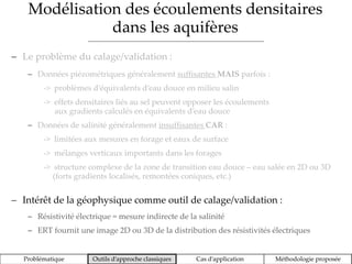 Modélisation des écoulements densitaires
dans les aquifères
Problématique Outils d’approche classiques Cas d’application Méthodologie proposée
 Le problème du calage/validation :
 Données piézométriques généralement suffisantes MAIS parfois :
-> problèmes d’équivalents d’eau douce en milieu salin
-> effets densitaires liés au sel peuvent opposer les écoulements
aux gradients calculés en équivalents d’eau douce
 Données de salinité généralement insuffisantes CAR :
-> limitées aux mesures en forage et eaux de surface
-> mélanges verticaux importants dans les forages
-> structure complexe de la zone de transition eau douce – eau salée en 2D ou 3D
(forts gradients localisés, remontées coniques, etc.)
 Intérêt de la géophysique comme outil de calage/validation :
 Résistivité électrique = mesure indirecte de la salinité
 ERT fournit une image 2D ou 3D de la distribution des résistivités électriques
 