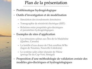  Problématique hydrogéologique
 Outils d’investigation et de modélisation
 Simulation des écoulements densitaires
 Tomographie de résistivité électrique (ERT)
 Relations entre propriétés géo-électriques
et paramètres hydrogéologiques
 Exemples de sites d’application
 Les intrusions salines aux Îles-de-la-Madeleine
(Québec, Canada)
 La lentille d’eau douce de l’îlot corallien M’Ba
(lagon de Nouméa, Nouvelle-Calédonie)
 Le système salin côtier dunaire de Pikine
(presqu’île du Cap-Vert, Sénégal)
 Proposition d’une méthodologie de validation croisée des
modèles géo-électriques et hydrogéologiques
Plan de la présentation
 