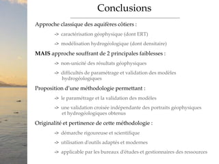 Conclusions
Approche classique des aquifères côtiers :
-> caractérisation géophysique (dont ERT)
-> modélisation hydrogéologique (dont densitaire)
MAIS approche souffrant de 2 principales faiblesses :
-> non-unicité des résultats géophysiques
-> difficultés de paramétrage et validation des modèles
hydrogéologiques
Proposition d’une méthodologie permettant :
-> le paramétrage et la validation des modèles
-> une validation croisée indépendante des portraits géophysiques
et hydrogéologiques obtenus
Originalité et pertinence de cette méthodologie :
-> démarche rigoureuse et scientifique
-> utilisation d’outils adaptés et modernes
-> applicable par les bureaux d’études et gestionnaires des ressources
 