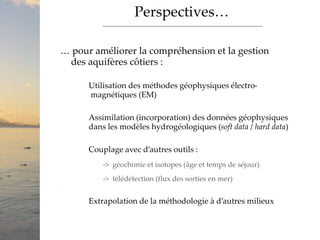 Perspectives…
… pour améliorer la compréhension et la gestion
des aquifères côtiers :
Utilisation des méthodes géophysiques électro-
magnétiques (EM)
Assimilation (incorporation) des données géophysiques
dans les modèles hydrogéologiques (soft data / hard data)
Couplage avec d’autres outils :
-> géochimie et isotopes (âge et temps de séjour)
-> télédétection (flux des sorties en mer)
>
Extrapolation de la méthodologie à d’autres milieux
 