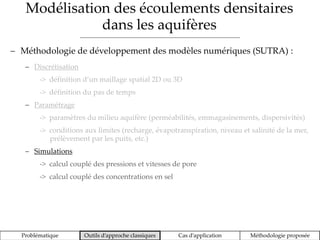 Modélisation des écoulements densitaires
dans les aquifères
Problématique Outils d’approche classiques Cas d’application Méthodologie proposée
 Méthodologie de développement des modèles numériques (SUTRA) :
 Discrétisation
-> définition d’un maillage spatial 2D ou 3D
-> définition du pas de temps
 Paramétrage
-> paramètres du milieu aquifère (perméabilités, emmagasinements, dispersivités)
-> conditions aux limites (recharge, évapotranspiration, niveau et salinité de la mer,
prélèvement par les puits, etc.)
 Simulations
-> calcul couplé des pressions et vitesses de pore
-> calcul couplé des concentrations en sel
 