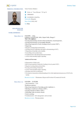 Dimitrov, Todor
Page 1 of 3
PERSONAL INFORMATION TodorTodorov Dimitrov
Sofia,str.“ VassilDrumev “ fl.5 ap.18
0888664054
toshodimitrov@mail.bg
Nationality Bulgarian
Date ofbirth 09.02.1982
Sex Male
WORK EXPERIENCE
JOB APPLIED FOR
POSITION
Dates (from- to) 01.09.2008 – today
Lufthansa Technik Sofia, Sofia, Airport Sofia, Hangar 3
Tool Crib employee:
▪ Issuing and returning of tools to/from production,visual inspection,
▪ Issuing and returning of consumable materials,
▪ Receiving inspection of tools, booking in local system( SAP ),
▪ Engraving,
▪ Regularcounting(dailyandmonthly),
▪ Sending toolsforcalibration and repair(subcontractingin SAP),
▪ Preparationofmonthly workschedule,
▪ Controlling workon daily bases,
▪ Communication with managementandcustomers
▪ Achievement monthlytargets,reporting.
AuthorizedStoreman
 Organization ofdailywork,
 Receiving inspectionofmaterials,booking in localsystem(SAP),
 Regularcounting(dailyandmonthly),
 Issuing and returningofmaterials,
 Achievement monthlytargets,reporting
 Working with SAPon dailybasis
 Testingnewtransactions andparticipatingin the whole implementationprocessofSAPin the
facility
Businessorsector – Maintenance,RepairandOverhaulofCommercialAircraft.
Dates (from- to) 01.06.2004 – 01.09.2008
“ GlaxoSmithKline ” LTD
Warehouse operator:
▪ Receiving inspection of incoming goods ( medicines ),
▪ Booking in warehouse software ( SAP ),
▪ Issuing of goods to clients ( SAP ),
▪ Performing daily inventory checks,
▪ Cycle counting,
▪ Communication with management and customer.
Businessorsector– Pharmaceuticals.
 