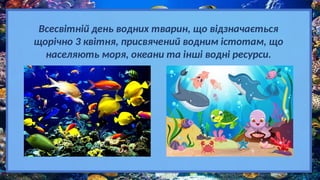 Всесвітній день водних тварин, що відзначається
щорічно 3 квітня, присвячений водним істотам, що
населяють моря, океани та інші водні ресурси.
 