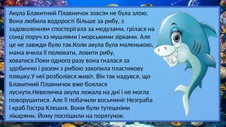 Акула Блакитний Плавничок зовсім не була злою.
Вона любила водорості більше за рибу, з
задоволенням спостерігала за медузами, грілася на
сонці поруч хз мушлями і морськими зірками. Але
це не завжди було так.Коли акула була маленькою,
мама вчила її полювати, ловити рибу,
ховатися.Поки одного разу вона гналася за
здобиччю і разом з рибою захопила пластикову
пляшку.У неї розболівся живіт. Він так надувся, що
Блакитний Плавничок вже боялася
луснути.Невеличка акула лежала на дні і не могла
поворушитися. Але її побачили восьминіг Незграба
і краб Гостра Клешня. Вони були тутешніми
лікарями. Йому поспішили на порятунок.
 