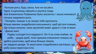 Розтули рота, будь ласка. Але не кусайся.
Одне зі щупалець пірнуло в акулячу пащу.
Але Блакитному Плавничку було лоскотно. І акула мимоволі
почала закривати рота.
- Потерпи. Інакше я не зможу тебе врятувати.
Кілька хвилин знадобилося восьминогу, щоб дістати пляшку.
Ще кілька минуло, поки акулячий живіт здувся і став м'яким.
- Дякую вам!
- Раджу сьогодні їсти водорості. Он ті на смак майже, як
риба, - додав краб, поки кришив клешнями пляшку на
дрібні шматочки, щоб вона більше нікому
не завдала шкоди. Та акулі вони сподобалися настільки, що
рибу вона перестала їсти.
 