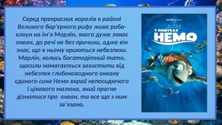 Серед прекрасних коралів в районі
Великого бар'єрного рифу живе риба-
клоун на ім'я Марлін, якого дуже лякає
океан, до речі не без причини, адже він
знає, що в ньому криються небезпеки.
Марлін, колись багатодітний тато,
щосили намагається захистити від
небезпек глибоководного океану
єдиного сина Немо вкрай непосидючого
і цікавого малюка, який прагне
дізнатися про океан, та все що з ним
зв'язано.
 