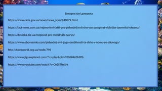 https://www.rada.gov.ua/news/news_kom/248079.html
https://fact-news.com.ua/nejmovirni-fakti-pro-pidvodnij-svit-sho-vas-zaxoplyat-vidkrijte-taemnitsi-okeanu/
https://dovidka.biz.ua/rozpovid-pro-morskykh-tvaryn/
https://www.obovsemka.com/pidvodnij-svit-jogo-osoblivosti-ta-shho-v-nomu-ye-cikavogo/
Використані джерела
http://talesworld.org.ua/node/796
https://www.jigsawplanet.com/?rc=play&pid=32068463b90b
https://www.youtube.com/watch?v=OkDITlerSrk
 