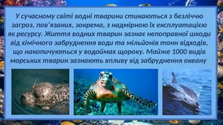У сучасному світі водні тварини стикаються з безліччю
загроз, пов’язаних, зокрема, з надмірною їх експлуатацією
як ресурсу. Життя водних тварин зазнає непоправної шкоди
від хімічного забруднення води та мільйонів тонн відходів,
що накопичуються у водоймах щороку. Майже 1000 видів
морських тварин зазнають впливу від забруднення океану
 