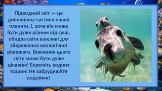 Підводний світ — це
дивовижна частина нашої
планети, і, хоча він може
бути дуже різним від суші,
обидва світи важливі для
збереження екологічної
рівноваги. Вивчення цього
світу може бути дуже
цікавим! Бережіть водних
тварин! Не забруднюйте
водойми!
 
