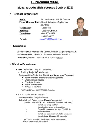 Curriculum Vitae
Mohamad-Abdallah Mohamad Soubra- ECE
 Personal information:
Name: Mohamad-Abdullah M. Soubra
Place &Date of Birth: Beirut, Lebanon; September
23, 1986
Nationality: Lebanese
Address: Lebanon, Beirut.
Telephone: +96170742199
+9611656250
E-mail: mams1986@gmail.com
 Education:
- Bachelor of Electronics and Communication Engineering / ECE
From Beirut Arab University- BAU, Beirut; Lebanon class 2011
Order of engineers: From 10-5-2012; Number: 39322
 Working Experience:
 PTC Services: ( July 2013 till present )
- Auditing Project Coordinator
Delegated for Co. by the Ministry of Lebanese Telecom.
 Follow up teams and coordinate with operators*
 Check martials installed
 Check site drawing
 Report site problems
 & Propose solutions
*
MIC1 (ALFA) and MIC2 (TOUCH) Operators
 QTS : (June 2011 to June2013 )**
- Team Leader, responsible for:
1) Install and Commission Huawei equipment
(NodeB 39000A/L & DBS, Microwave RTN900, PTN3900)
 Install and swap rectifier
 Install antenna and antenna tilting
 Swap Microwave (sizes from 0.3 till 2.4)
 Swap batteries
 Install and commission Alkatel Microwave
 Install Nokia Siemens 2G cabinets
** MTCTouch 3G project, QOS project & LTE testing project
Alfa backbone phase 1 & phase 2
 