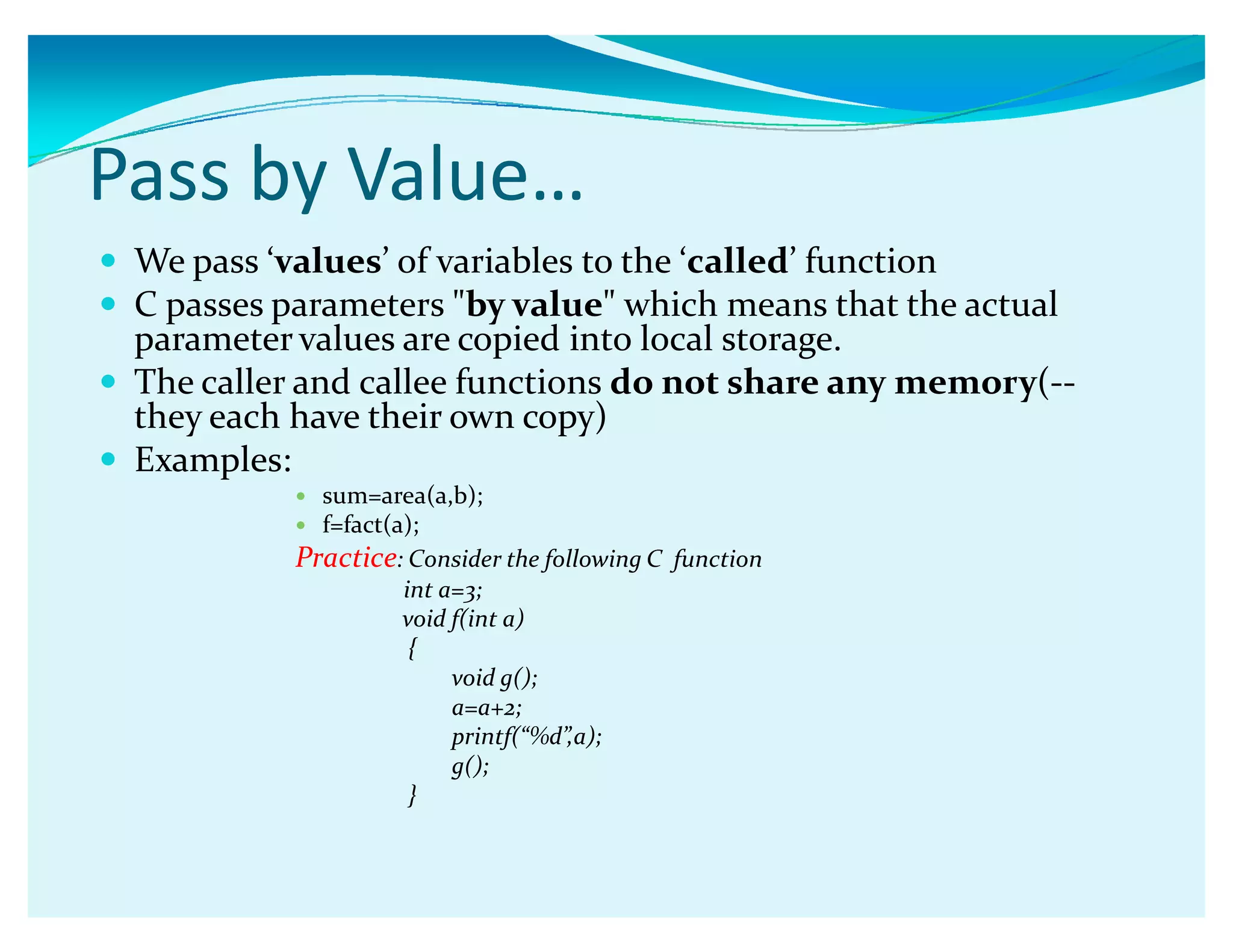Pass by Value͙
y We pass Ǯvaluesǯ of variables to the Ǯcalledǯ function
y C passes parameters by value which means that the actual
parameter values are copied into local storage.
y The caller and callee functions do not share any memory(--
they each have their own copy)
y Examples:
y sum=area(a,b);
y f=fact(a);
Practice: Consider the following C function
int a=3;
void f(int a)
{
void g();
a=a+2;
printf(ǲ%dǳ,a);
g();
}
 