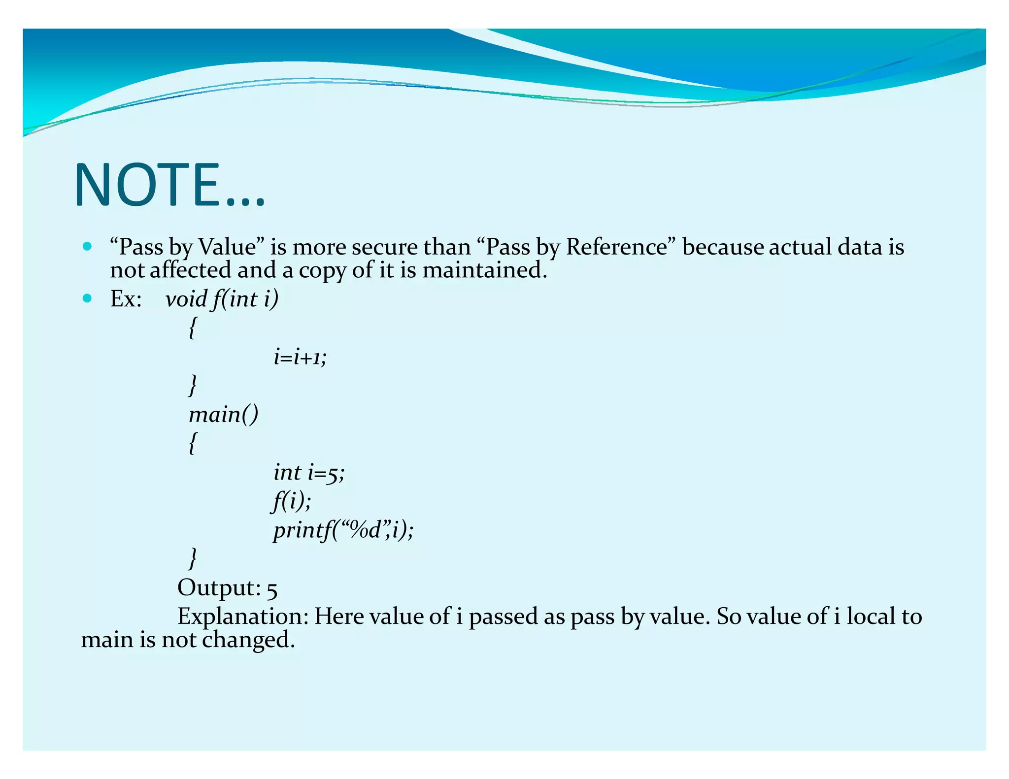 NOTE͙
y ǲPass by Valueǳ is more secure than ǲPass by Referenceǳ because actual data is
not affected and a copy of it is maintained.
y Ex: void f(int i)
{
i=i+1;
}
main()
{
int i=5;
f(i);
printf(ǲ%dǳ,i);
}
Output: 5
Explanation: Here value of i passed as pass by value. So value of i local to
main is not changed.
 
