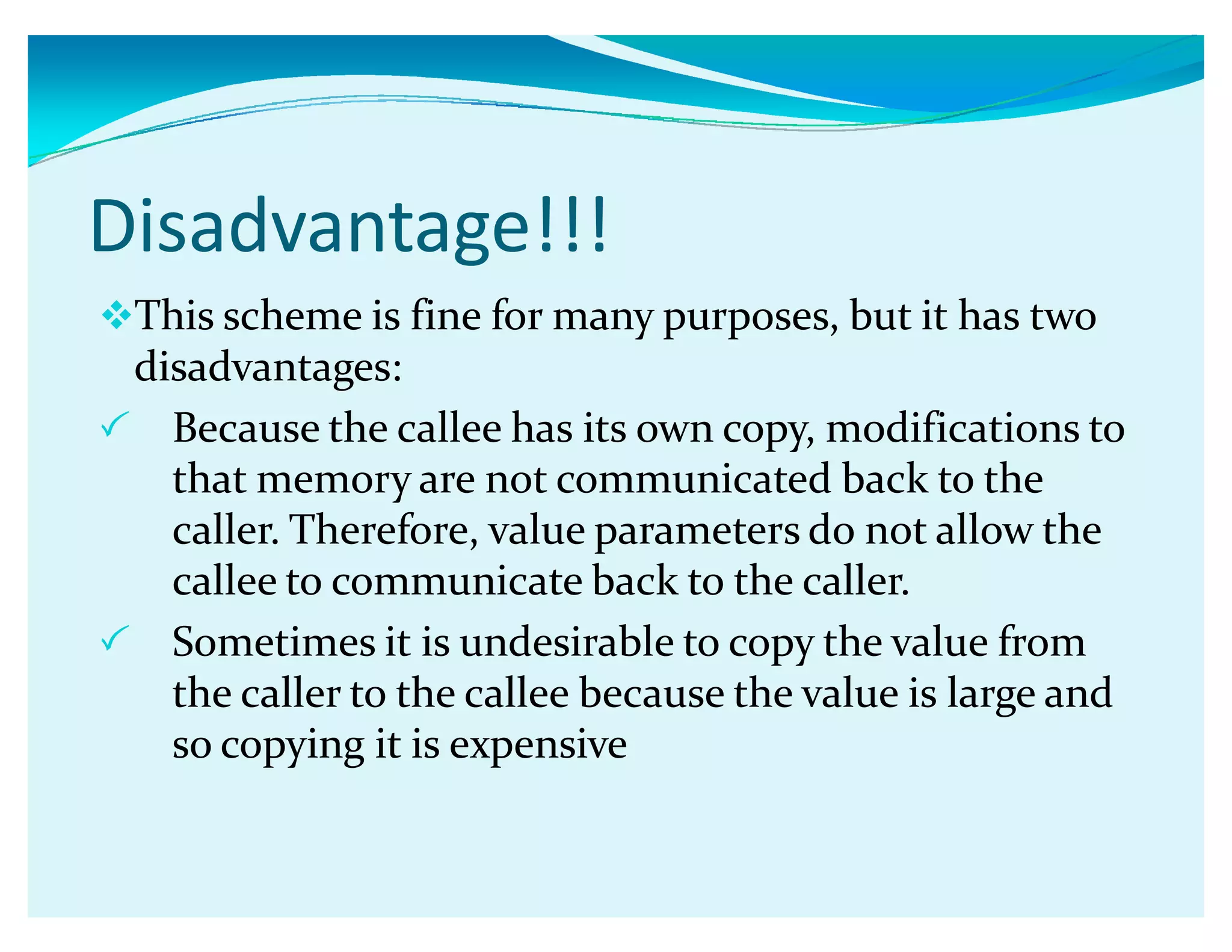 Disadvantage!!!
This scheme is fine for many purposes, but it has two
disadvantages:
 Because the callee has its own copy, modifications to
that memory are not communicated back to the
caller. Therefore, value parameters do not allow the
callee to communicate back to the caller.
 Sometimes it is undesirable to copy the value from
the caller to the callee because the value is large and
so copying it is expensive
 