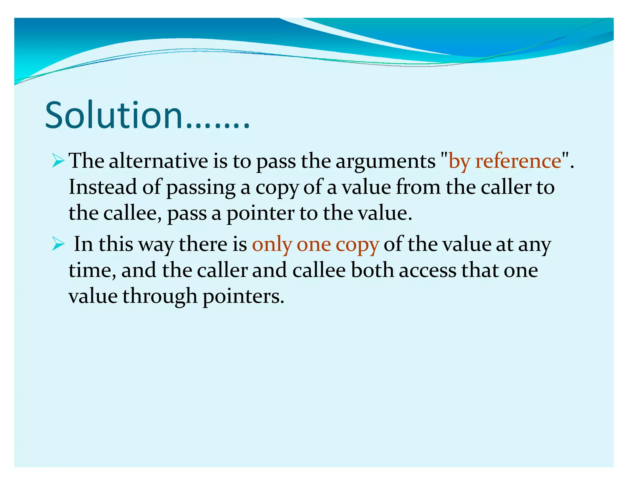 Solution͙͙.
The alternative is to pass the arguments by reference.
Instead of passing a copy of a value from the caller to
the callee, pass a pointer to the value.
 In this way there is only one copy of the value at any
time, and the caller and callee both access that one
value through pointers.
 