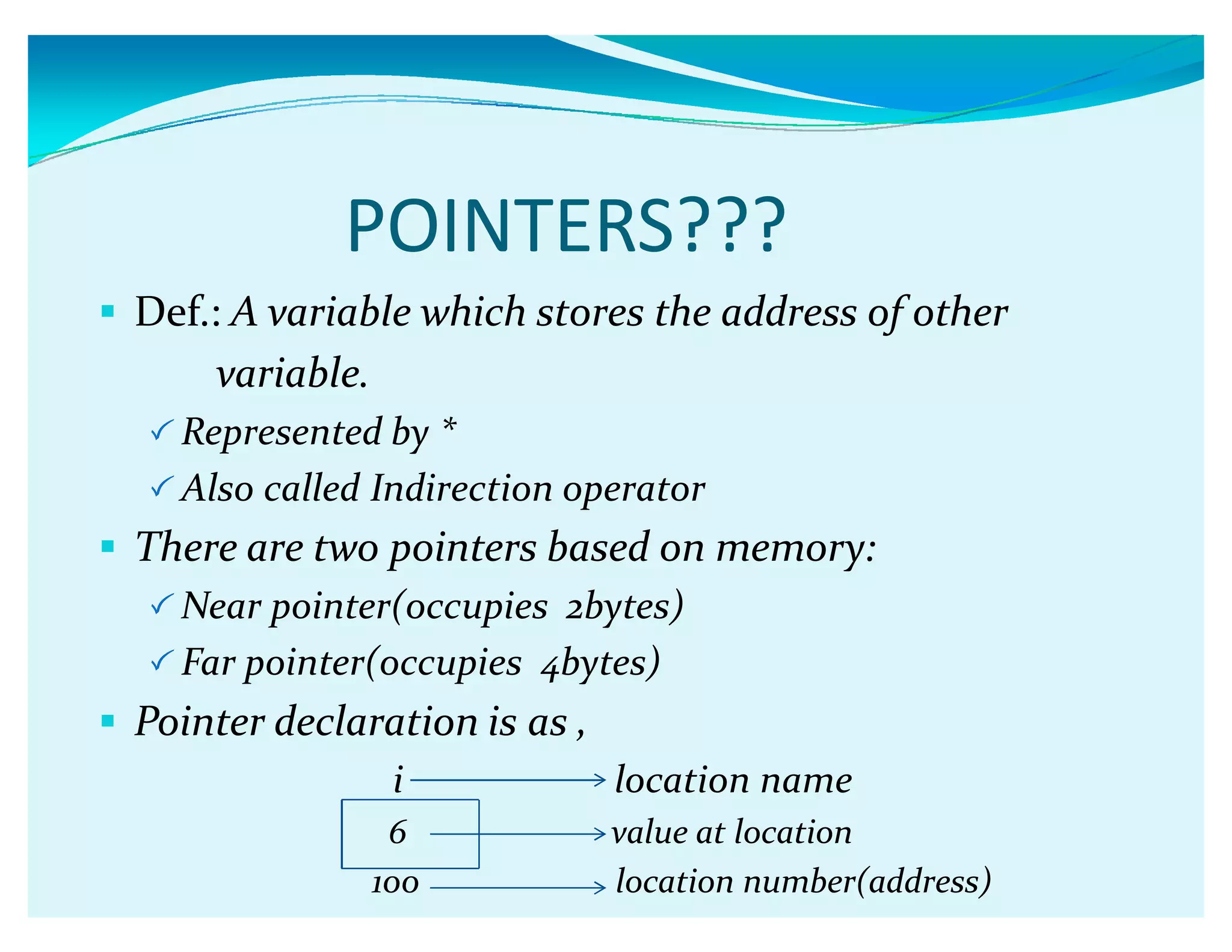 POINTERS???
 Def.: A variable which stores the address of other
variable.
 Represented by *
 Also called Indirection operator
 There are two pointers based on memory:
 Near pointer(occupies 2bytes)
 Far pointer(occupies 4bytes)
 Pointer declaration is as ,
i location name
6 value at location
100 location number(address)
 
