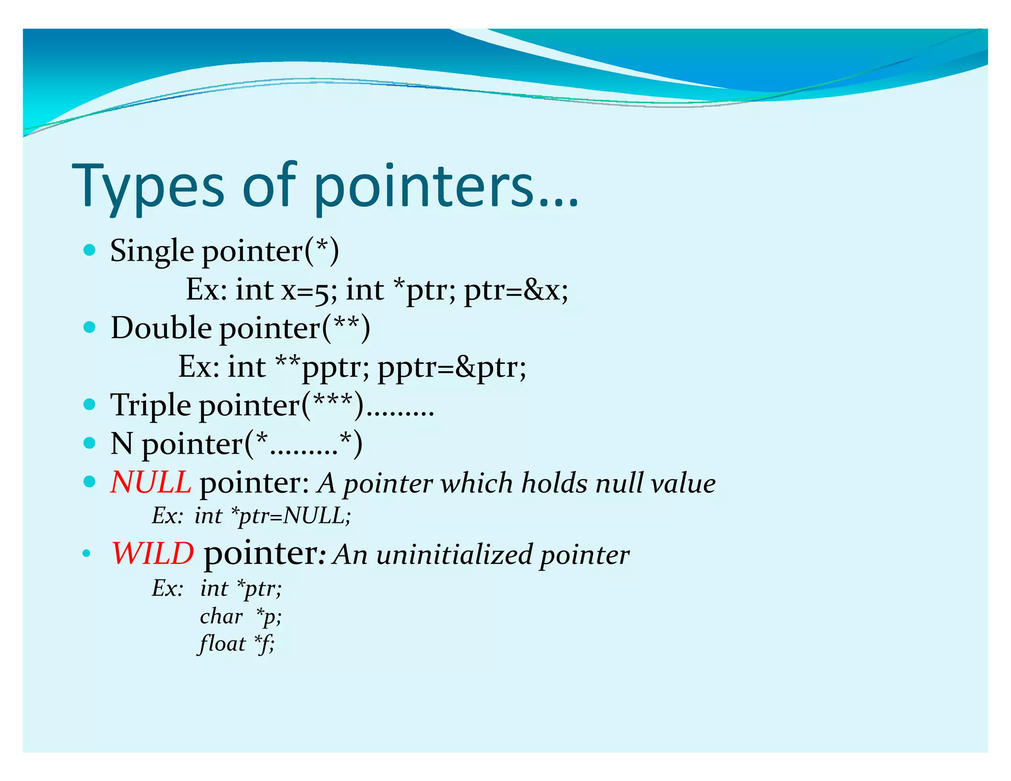Types of pointers͙
y Single pointer(*)
Ex: int x=5; int *ptr; ptr=x;
y Double pointer(**)
Ex: int **pptr; pptr=ptr;
y Triple pointer(***)ǥǥǥ
y N pointer(*ǥǥǥ*)
y NULL pointer: A pointer which holds null value
Ex: int *ptr=NULL;
‡ WILD pointer: An uninitialized pointer
Ex: int *ptr;
char *p;
float *f;
 