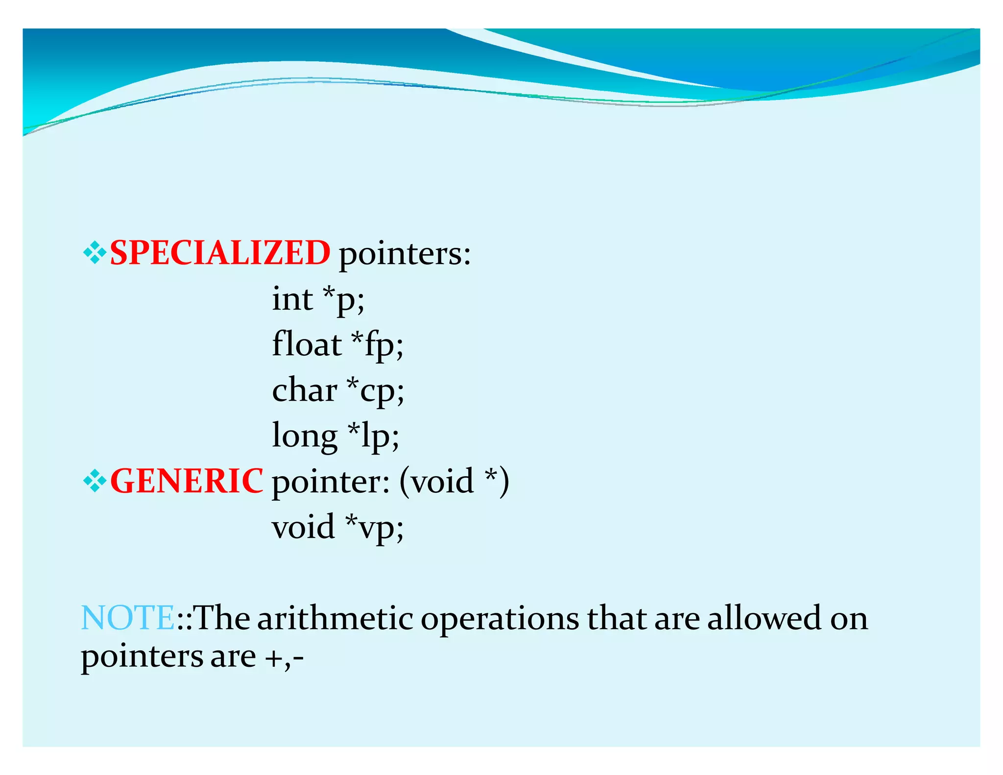 SPECIALIZED pointers:
int *p;
float *fp;
char *cp;
long *lp;
GENERIC pointer: (void *)
void *vp;
NOTE::The arithmetic operations that are allowed on
pointers are +,-
 
