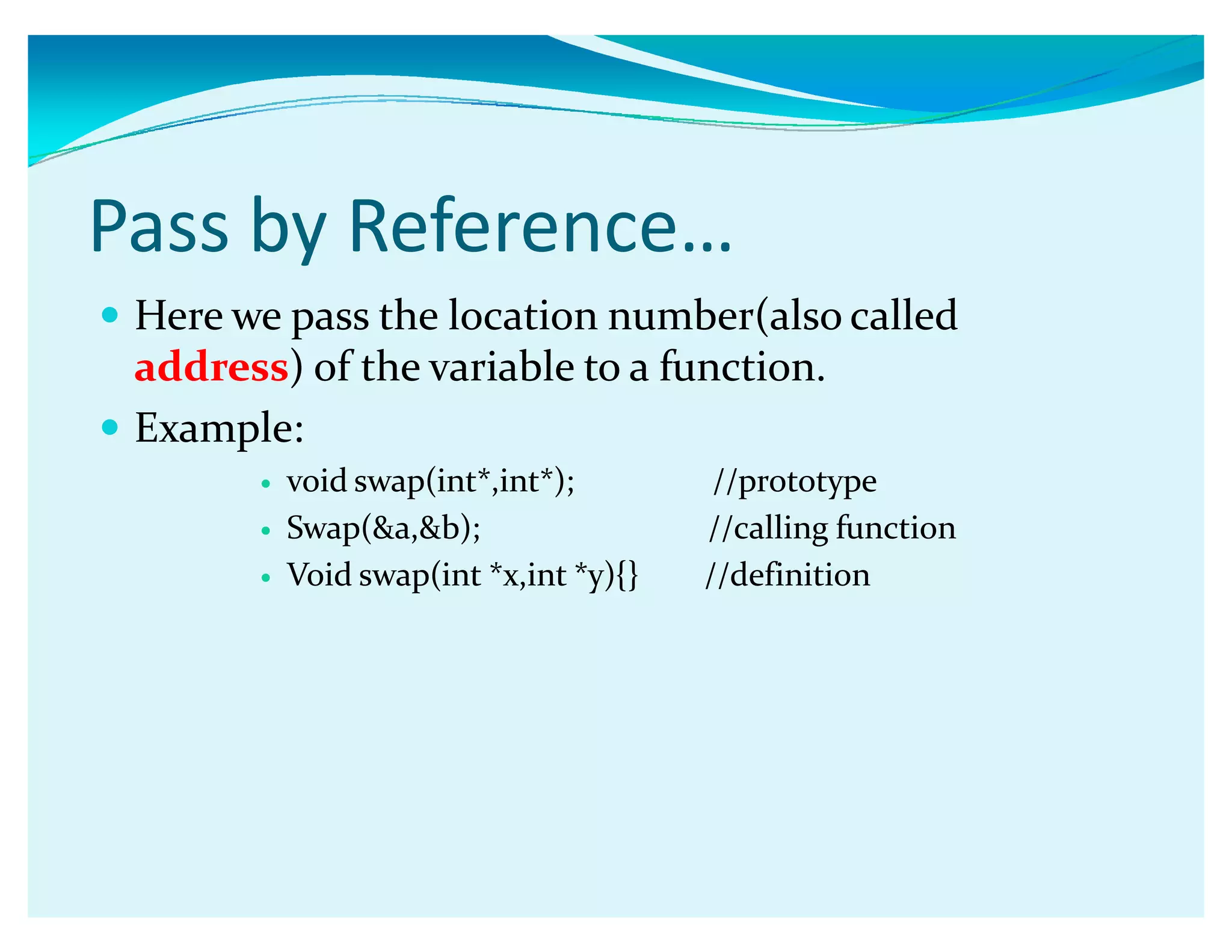 Pass by Reference͙
y Here we pass the location number(also called
address) of the variable to a function.
y Example:
y void swap(int*,int*); //prototype
y Swap(a,b); //calling function
y Void swap(int *x,int *y){} //definition
 