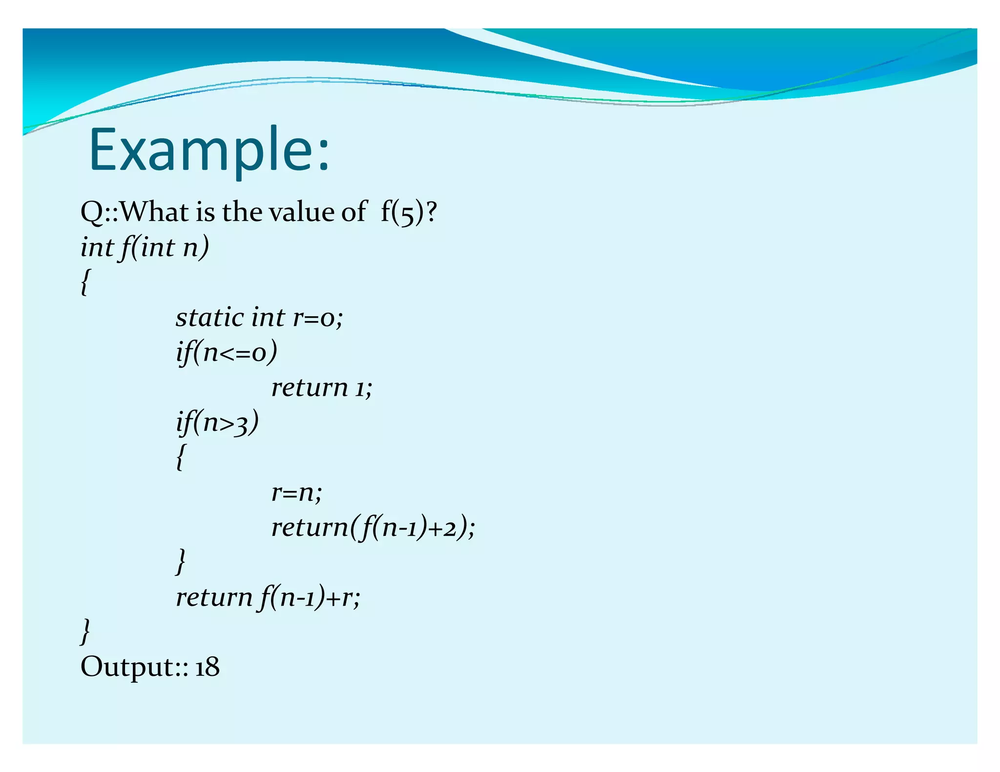 Example:
Q::What is the value of f(5)?
int f(int n)
{
static int r=0;
if(n=0)
return 1;
if(n3)
{
r=n;
return(f(n-1)+2);
}
return f(n-1)+r;
}
Output:: 18
 