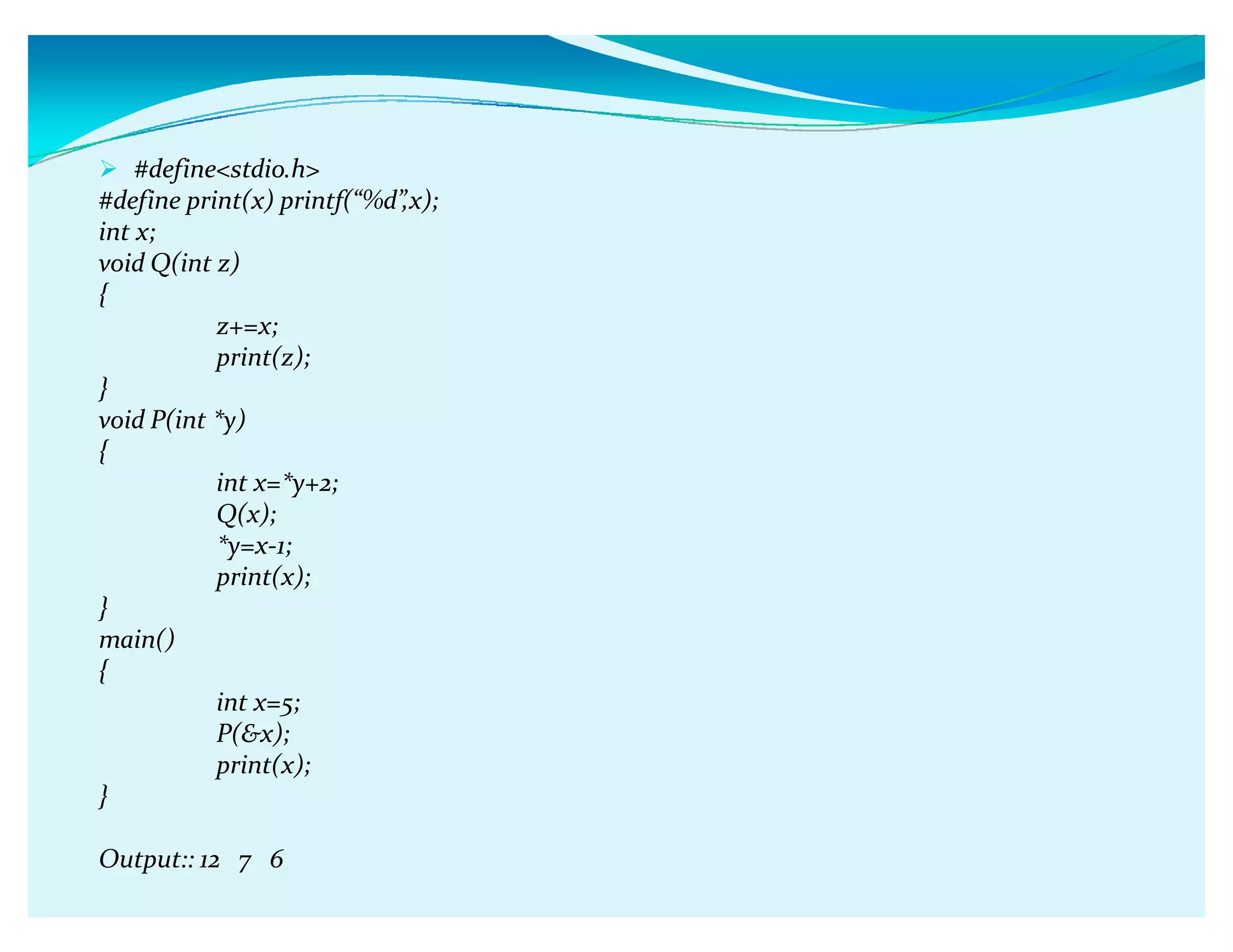 #definestdio.h
#define print(x) printf(ǲ%dǳ,x);
int x;
void Q(int z)
{
z+=x;
print(z);
}
void P(int *y)
{
int x=*y+2;
Q(x);
*y=x-1;
print(x);
}
main()
{
int x=5;
P(x);
print(x);
}
Output:: 12 7 6
 