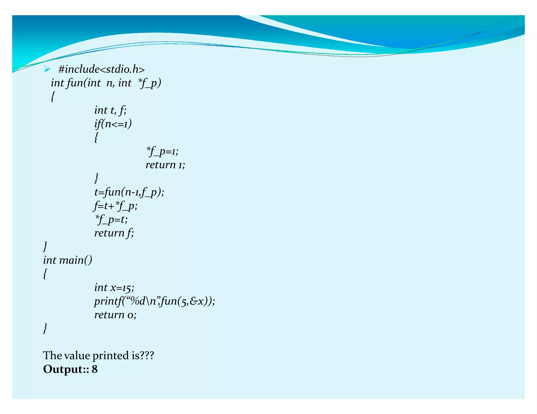#includestdio.h
int fun(int n, int *f_p)
{
int t, f;
if(n=1)
{
*f_p=1;
return 1;
}
t=fun(n-1,f_p);
f=t+*f_p;
*f_p=t;
return f;
}
int main()
{
int x=15;
printf(ǲ%dnǳ,fun(5,x));
return 0;
}
The value printed is???
Output:: 8
 