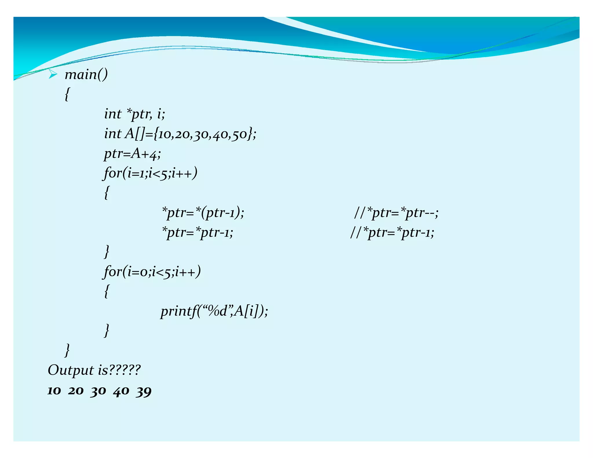 main()
{
int *ptr, i;
int A[]={10,20,30,40,50};
ptr=A+4;
for(i=1;i5;i++)
{
*ptr=*(ptr-1); //*ptr=*ptr--;
*ptr=*ptr-1; //*ptr=*ptr-1;
}
for(i=0;i5;i++)
{
printf(ǲ%dǳ,A[i]);
}
}
Output is?????
10 20 30 40 39
 
