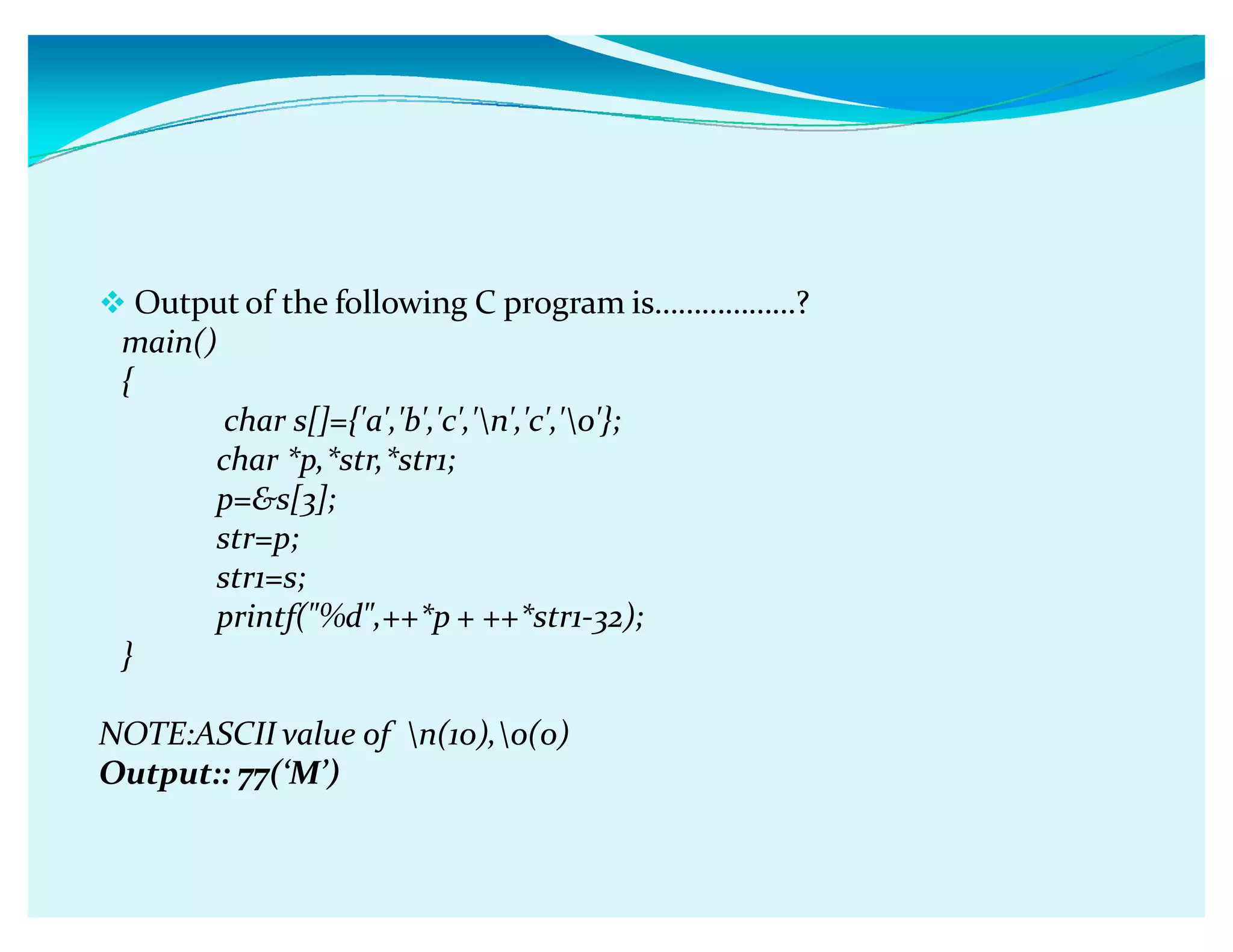 Output of the following C program isǥǥǥǥǥǥ?
main()
{
char s[]={'a','b','c','n','c','0'};
char *p,*str,*str1;
p=s[3];
str=p;
str1=s;
printf(%d,++*p + ++*str1-32);
}
NOTE:ASCII value of n(10),0(0)
Output:: 77(ǮMǯ)
 