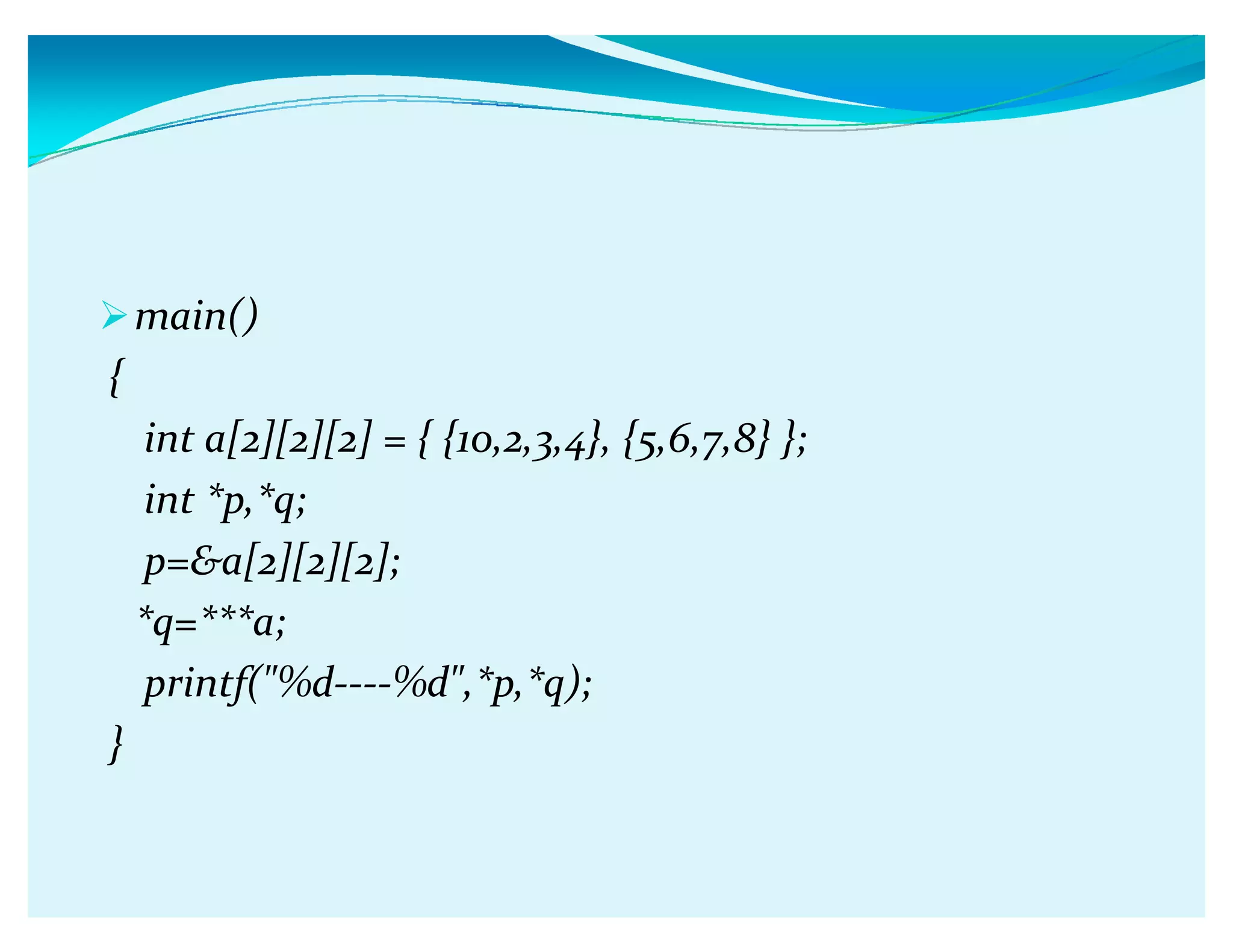 main()
{
int a[2][2][2] = { {10,2,3,4}, {5,6,7,8} };
int *p,*q;
p=a[2][2][2];
*q=***a;
printf(%d----%d,*p,*q);
}
 