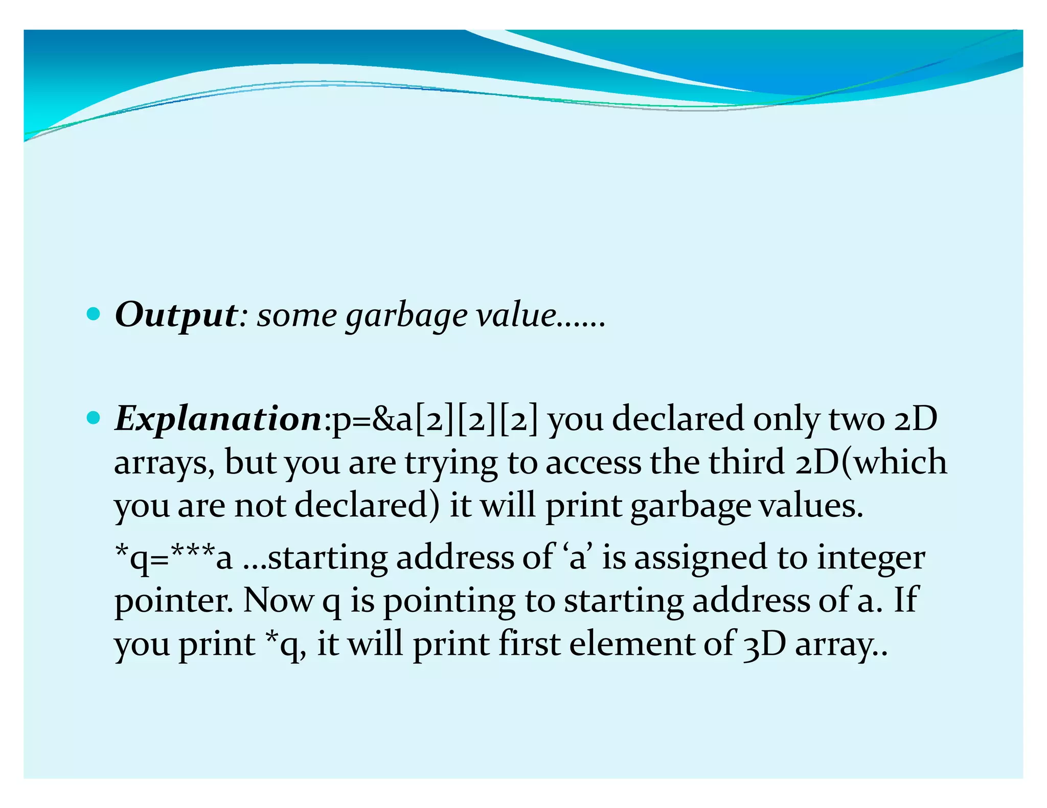 y Output: some garbage valueǥǥ
y Explanation:p=a[2][2][2] you declared only two 2D
arrays, but you are trying to access the third 2D(which
you are not declared) it will print garbage values.
*q=***a ǥstarting address of Ǯaǯ is assigned to integer
pointer. Now q is pointing to starting address of a. If
you print *q, it will print first element of 3D array..
 