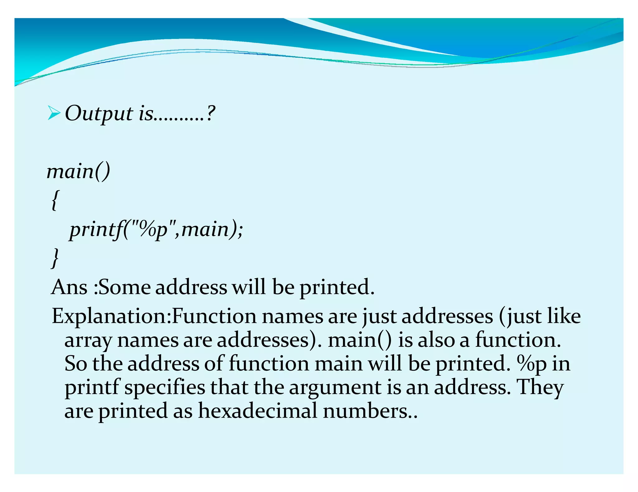 Output isǥǥǥ.?
main()
{
printf(%p,main);
}
Ans :Some address will be printed.
Explanation:Function names are just addresses (just like
array names are addresses). main() is also a function.
So the address of function main will be printed. %p in
printf specifies that the argument is an address. They
are printed as hexadecimal numbers..
 