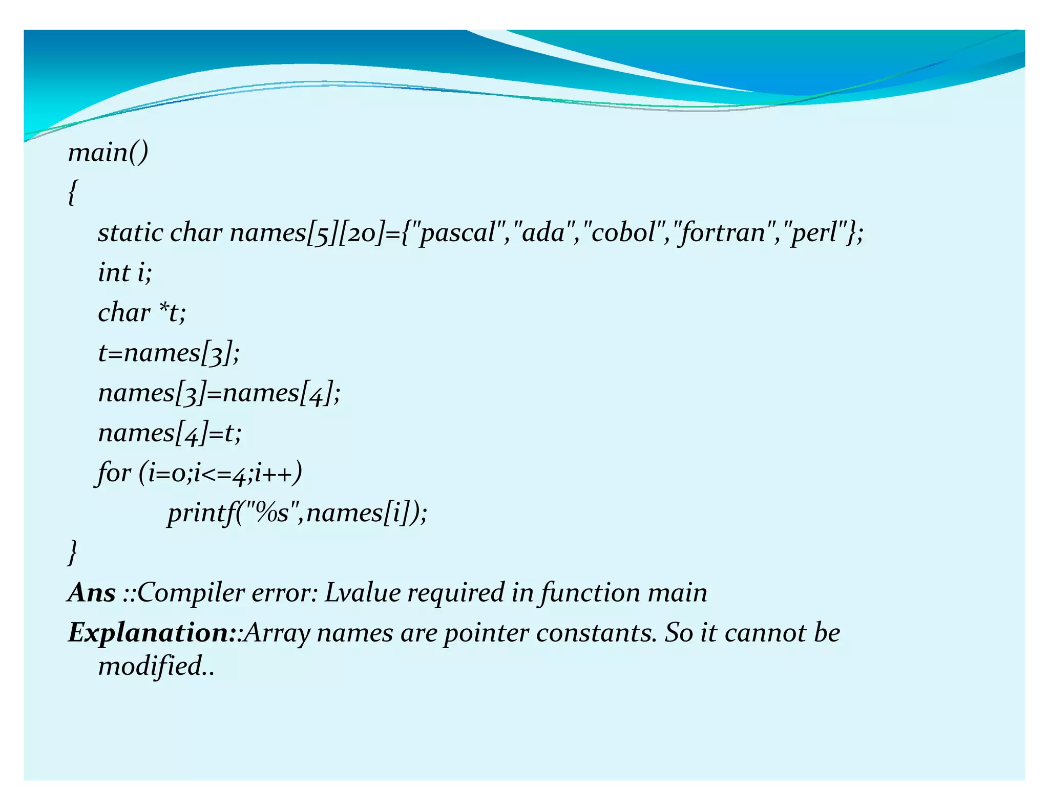 main()
{
static char names[5][20]={pascal,ada,cobol,fortran,perl};
int i;
char *t;
t=names[3];
names[3]=names[4];
names[4]=t;
for (i=0;i=4;i++)
printf(%s,names[i]);
}
Ans ::Compiler error: Lvalue required in function main
Explanation::Array names are pointer constants. So it cannot be
modified..
 