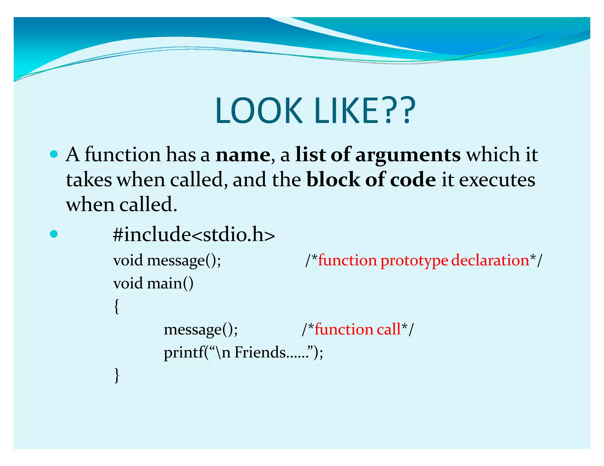LOOK LIKE??
y A function has a name, a list of arguments which it
takes when called, and the block of code it executes
when called.
y #include<stdio.h>
void message(); /*function prototype declaration*/
void main()
{
message(); /*function call*/
printf(ǲn Friendsǥǥǳ);
}
 