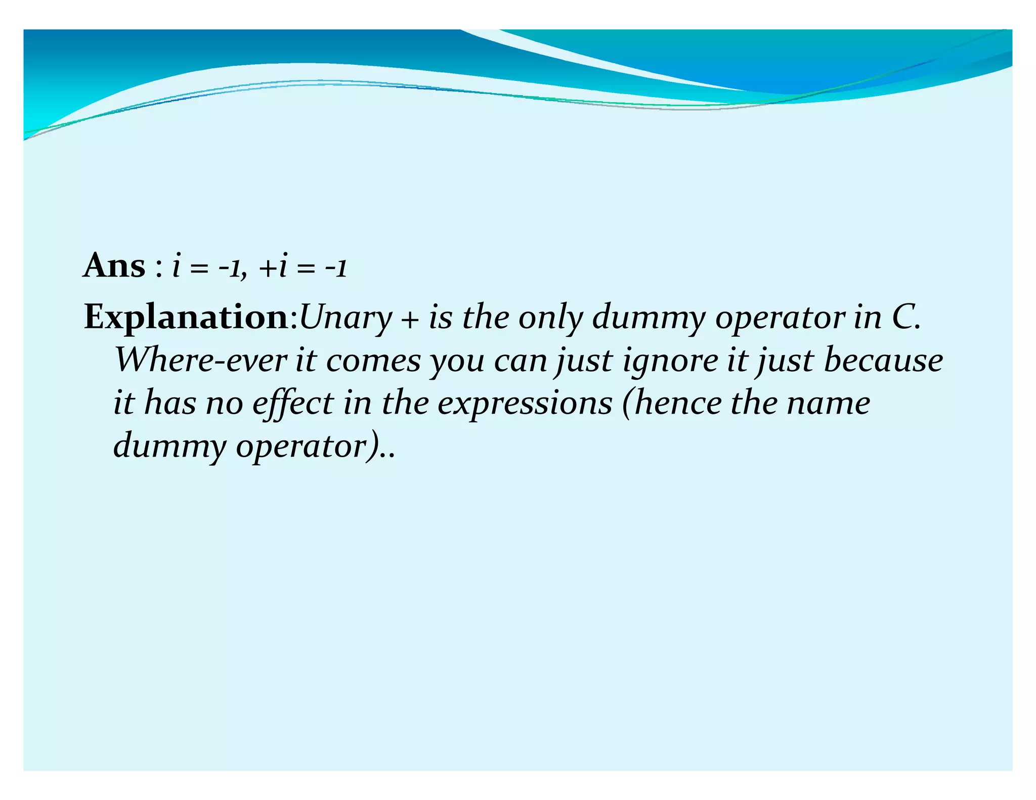 Ans : i = -1, +i = -1
Explanation:Unary + is the only dummy operator in C.
Where-ever it comes you can just ignore it just because
it has no effect in the expressions (hence the name
dummy operator)..
 