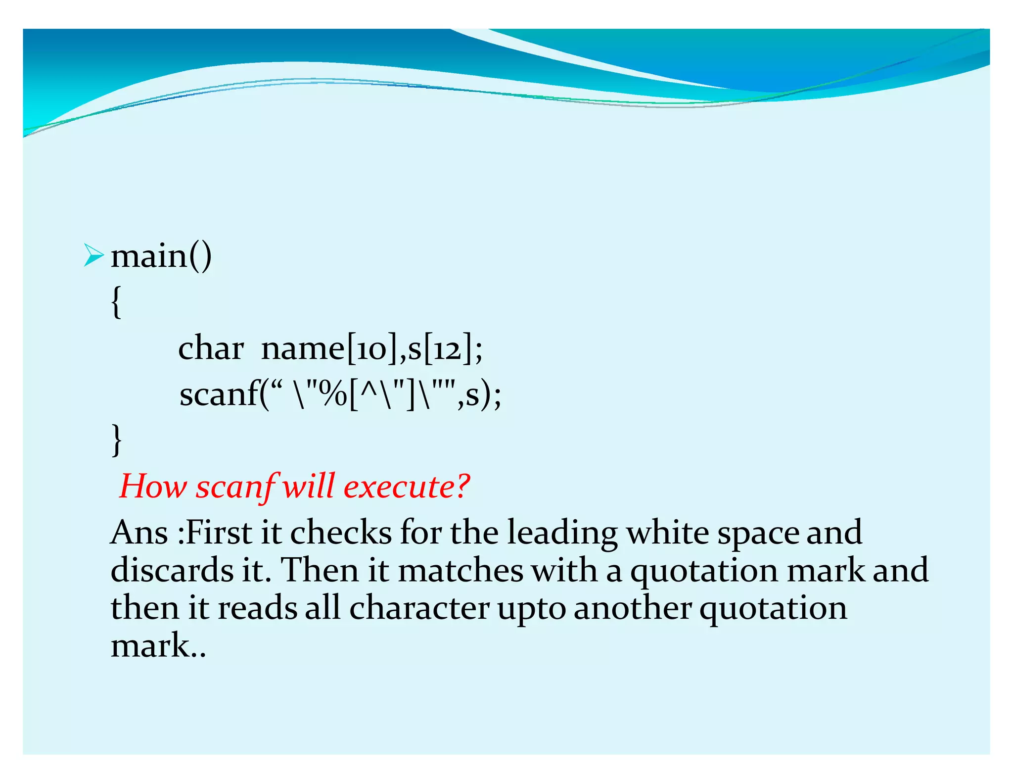 main()
{
char name[10],s[12];
scanf(ǲ %[^],s);
}
How scanf will execute?
Ans :First it checks for the leading white space and
discards it. Then it matches with a quotation mark and
then it reads all character upto another quotation
mark..
 