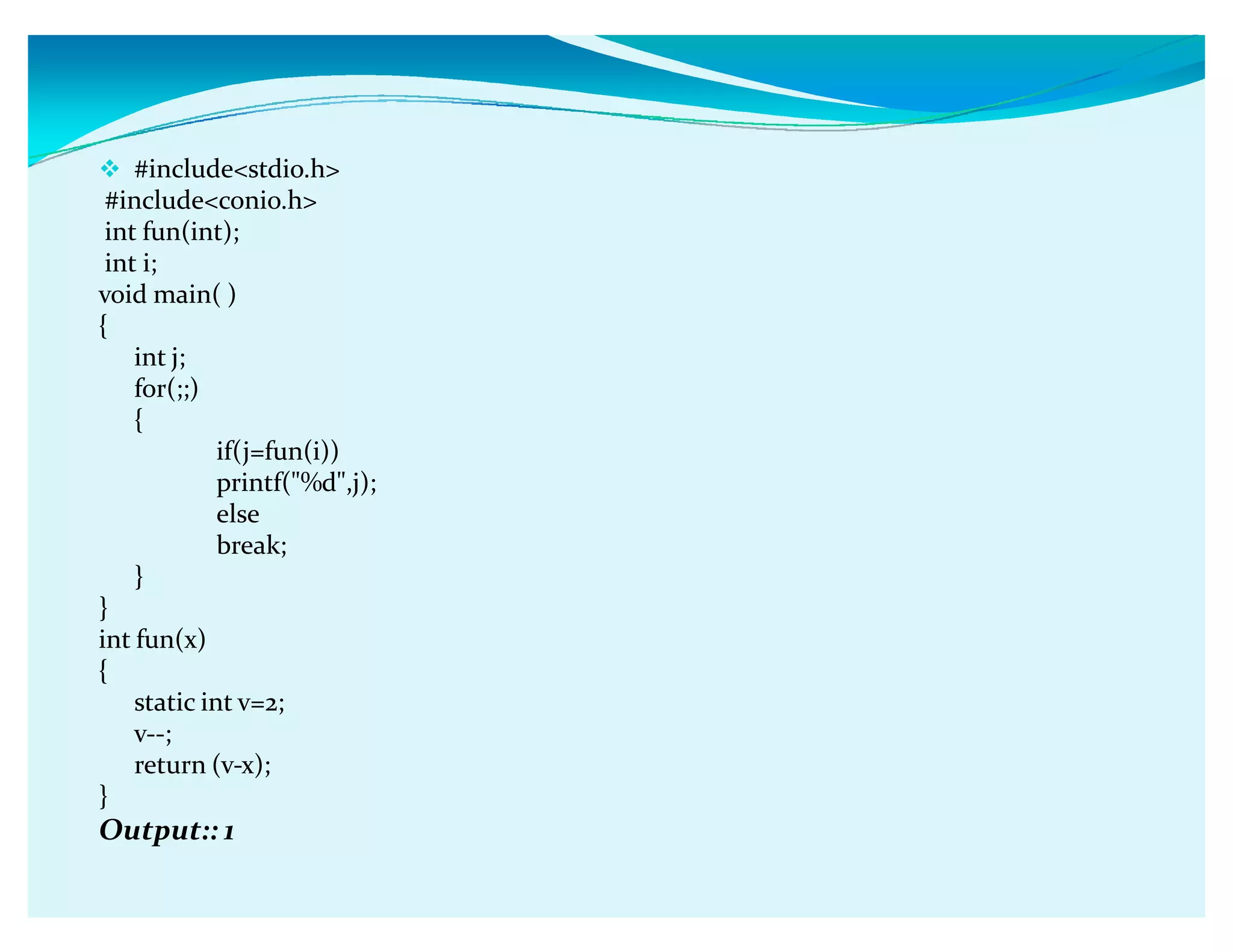 #includestdio.h
#includeconio.h
int fun(int);
int i;
void main( )
{
int j;
for(;;)
{
if(j=fun(i))
printf(%d,j);
else
break;
}
}
int fun(x)
{
static int v=2;
v--;
return (v-x);
}
Output:: 1
 
