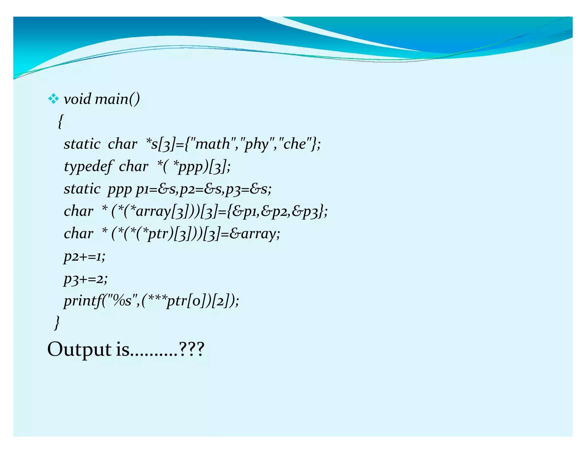 void main()
{
static char *s[3]={math,phy,che};
typedef char *( *ppp)[3];
static ppp p1=s,p2=s,p3=s;
char * (*(*array[3]))[3]={p1,p2,p3};
char * (*(*(*ptr)[3]))[3]=array;
p2+=1;
p3+=2;
printf(%s,(***ptr[0])[2]);
}
Output isǥǥǥ.???
 