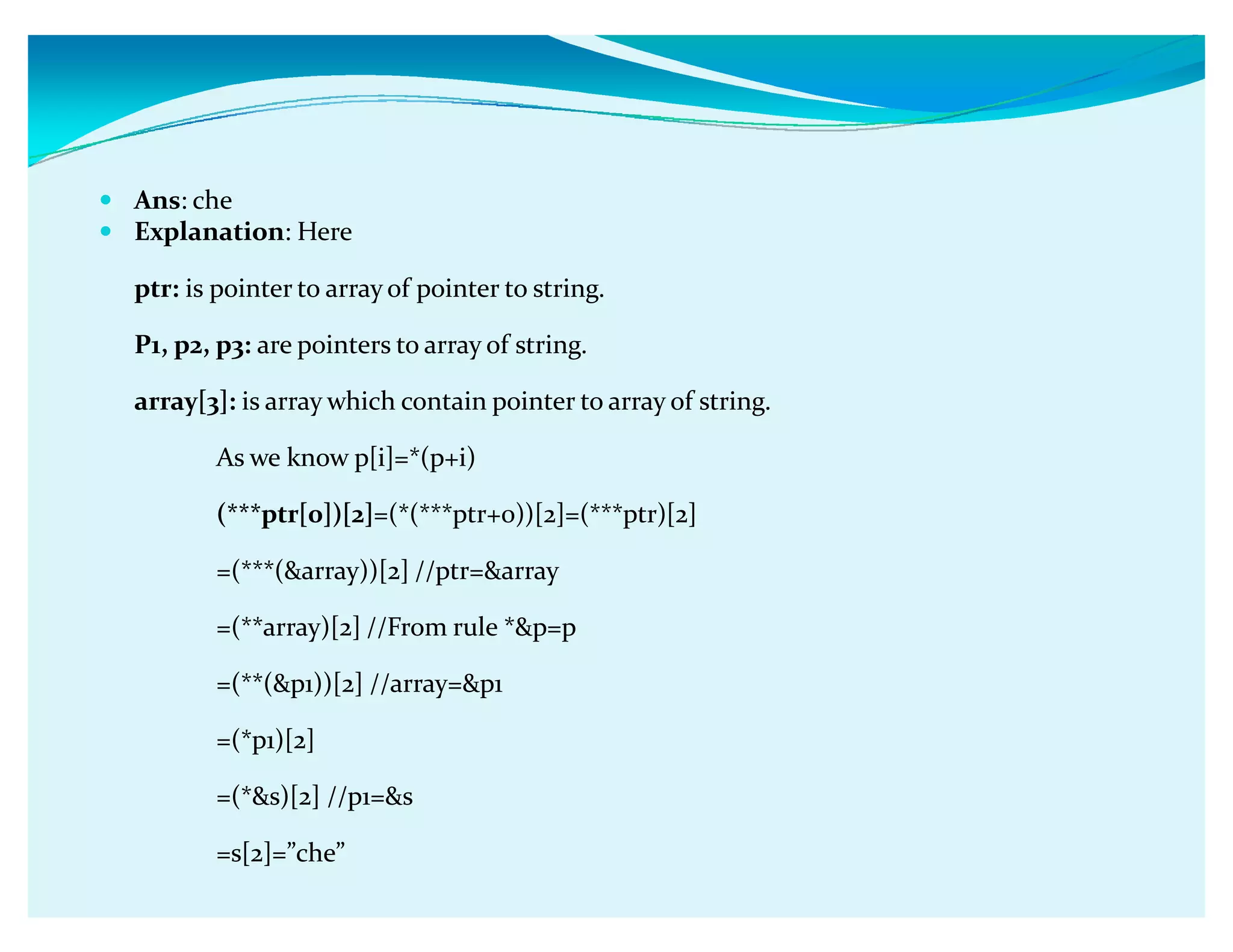 y Ans: che
y Explanation: Here
ptr: is pointer to array of pointer to string.
P1, p2, p3: are pointers to array of string.
array[3]: is array which contain pointer to array of string.
As we know p[i]=*(p+i)
(***ptr[0])[2]=(*(***ptr+0))[2]=(***ptr)[2]
=(***(array))[2] //ptr=array
=(**array)[2] //From rule *p=p
=(**(p1))[2] //array=p1
=(*p1)[2]
=(*s)[2] //p1=s
=s[2]=ǳcheǳ
 