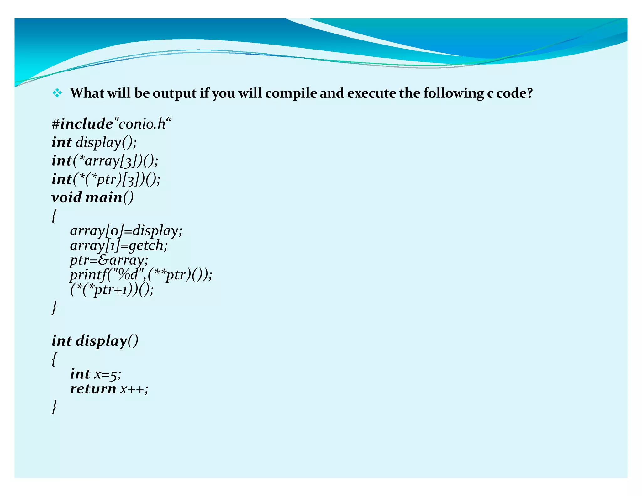 What will be output if you will compile and execute the following c code?
#includeconio.hǲ
int display();
int(*array[3])();
int(*(*ptr)[3])();
void main()
{
array[0]=display;
array[1]=getch;
ptr=array;
printf(%d,(**ptr)());
(*(*ptr+1))();
}
int display()
{
int x=5;
return x++;
}
 