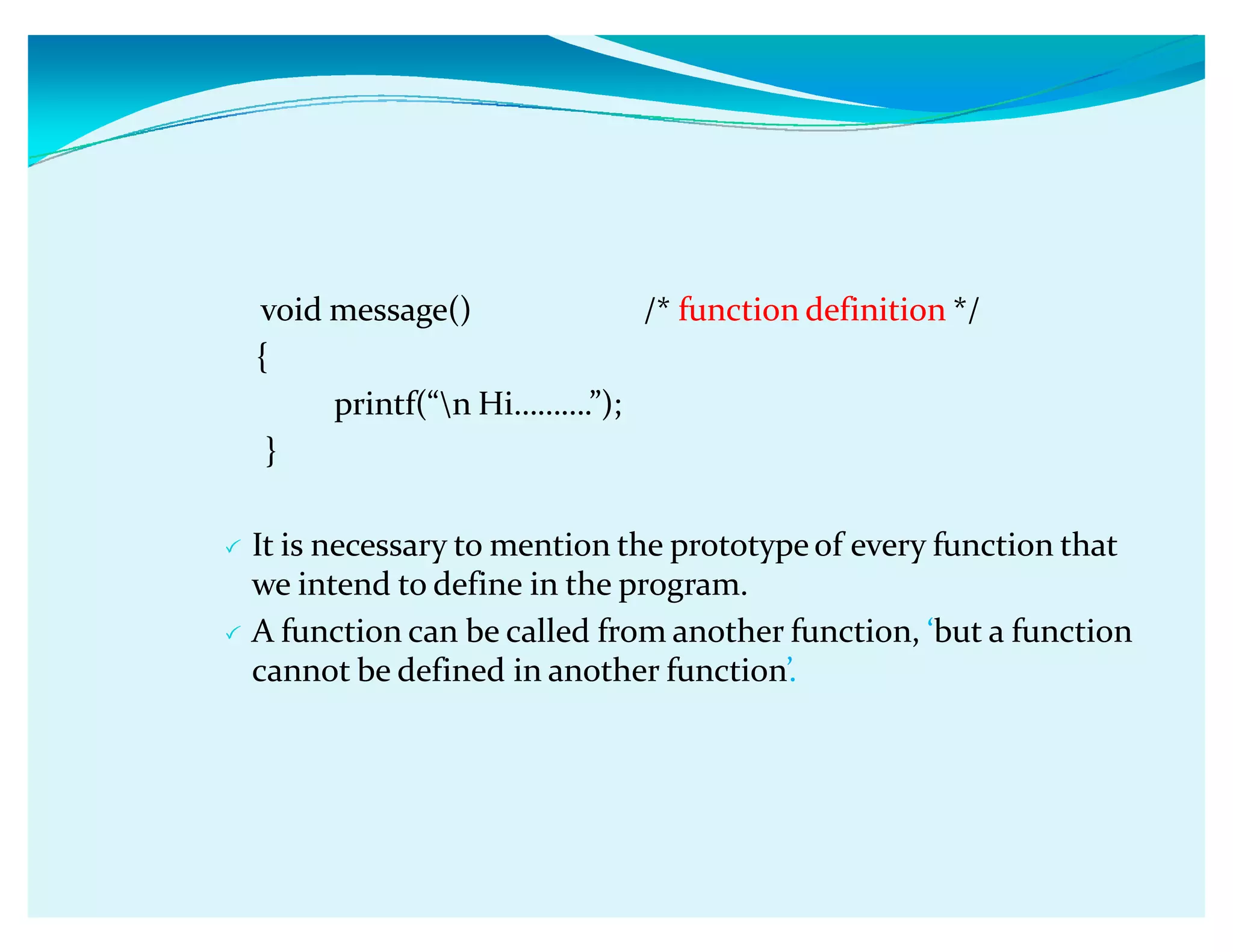 void message() /* function definition */
{
printf(ǲn Hiǥǥǥ.ǳ);
}
 It is necessary to mention the prototype of every function that
we intend to define in the program.
 A function can be called from another function, Ǯbut a function
cannot be defined in another functionǯ.
 