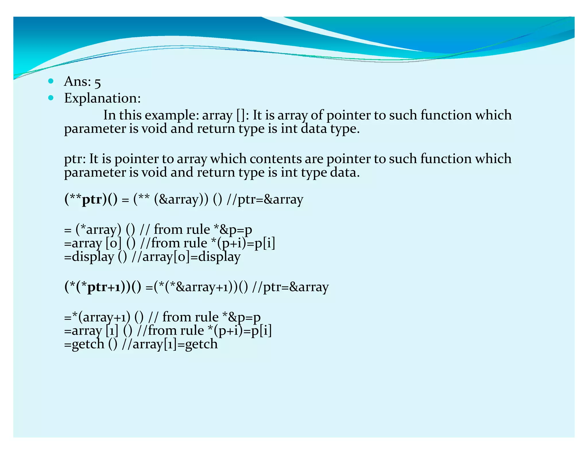 y Ans: 5
y Explanation:
In this example: array []: It is array of pointer to such function which
parameter is void and return type is int data type.
ptr: It is pointer to array which contents are pointer to such function which
parameter is void and return type is int type data.
(**ptr)() = (** (array)) () //ptr=array
= (*array) () // from rule *p=p
=array [0] () //from rule *(p+i)=p[i]
=display () //array[0]=display
(*(*ptr+1))() =(*(*array+1))() //ptr=array
=*(array+1) () // from rule *p=p
=array [1] () //from rule *(p+i)=p[i]
=getch () //array[1]=getch
 