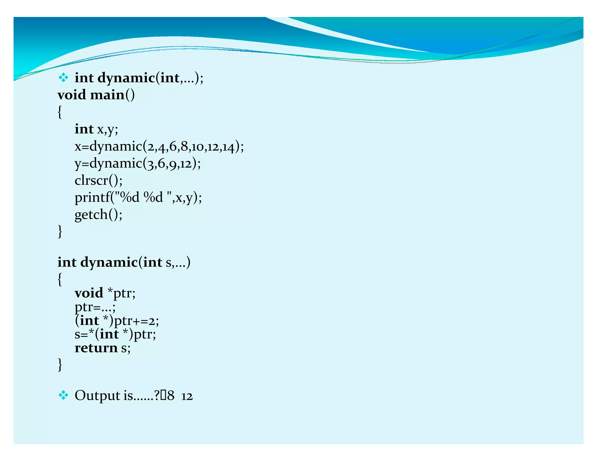 int dynamic(int,...);
void main()
{
int x,y;
x=dynamic(2,4,6,8,10,12,14);
y=dynamic(3,6,9,12);
clrscr();
printf(%d %d ,x,y);
getch();
}
int dynamic(int s,...)
{
void *ptr;
ptr=...;
(int *)ptr+=2;
s=*(int *)ptr;
return s;
}
 Output isǥǥ? 8 12
 