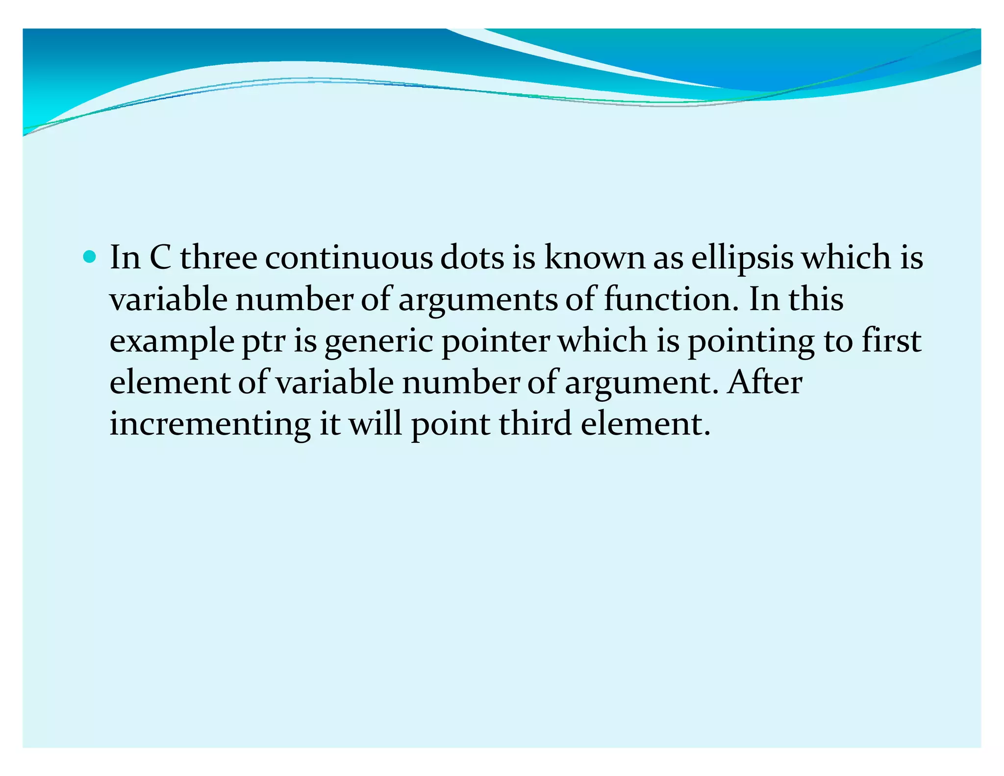 y In C three continuous dots is known as ellipsis which is
variable number of arguments of function. In this
example ptr is generic pointer which is pointing to first
element of variable number of argument. After
incrementing it will point third element.
 