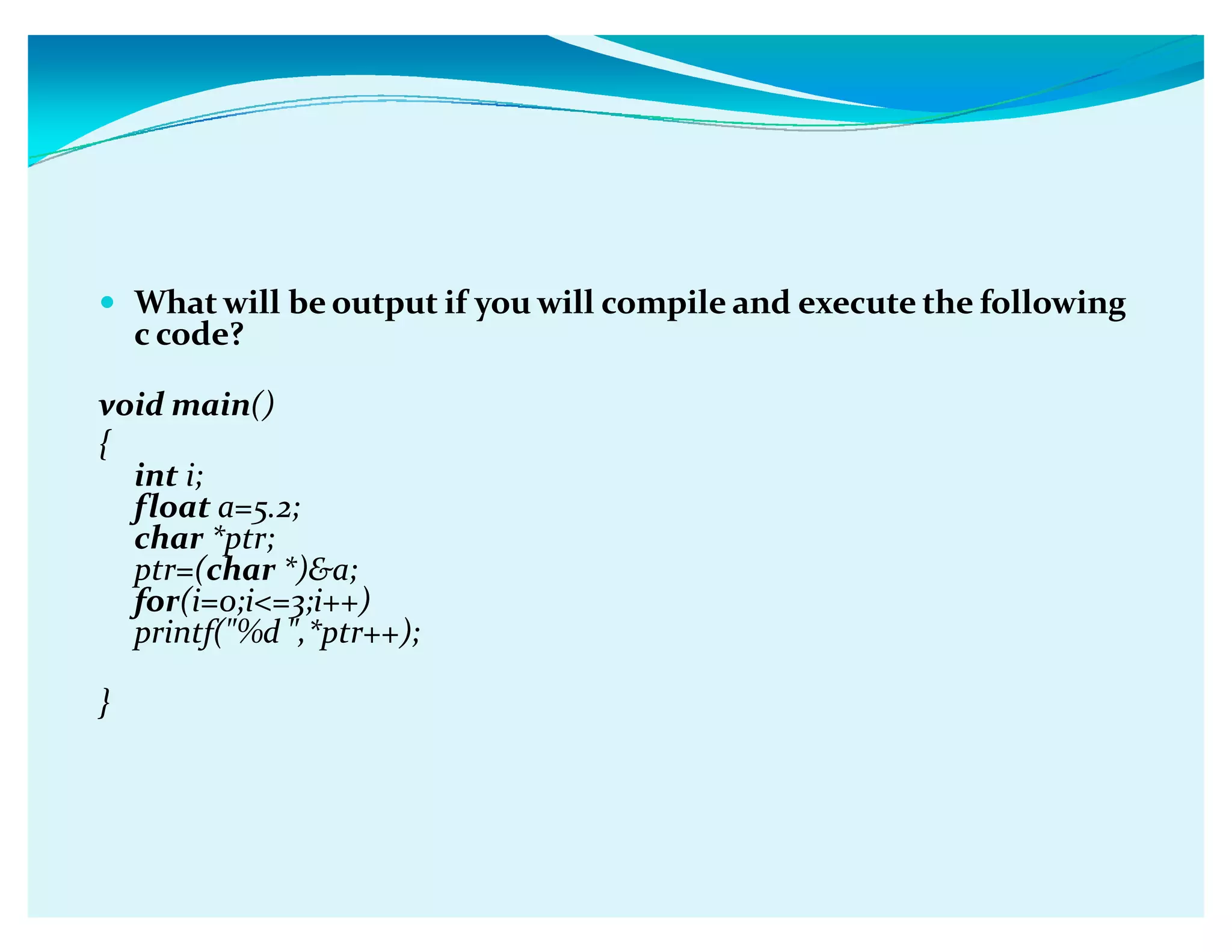 y What will be output if you will compile and execute the following
c code?
void main()
{
int i;
float a=5.2;
char *ptr;
ptr=(char *)a;
for(i=0;i=3;i++)
printf(%d ,*ptr++);
}
 
