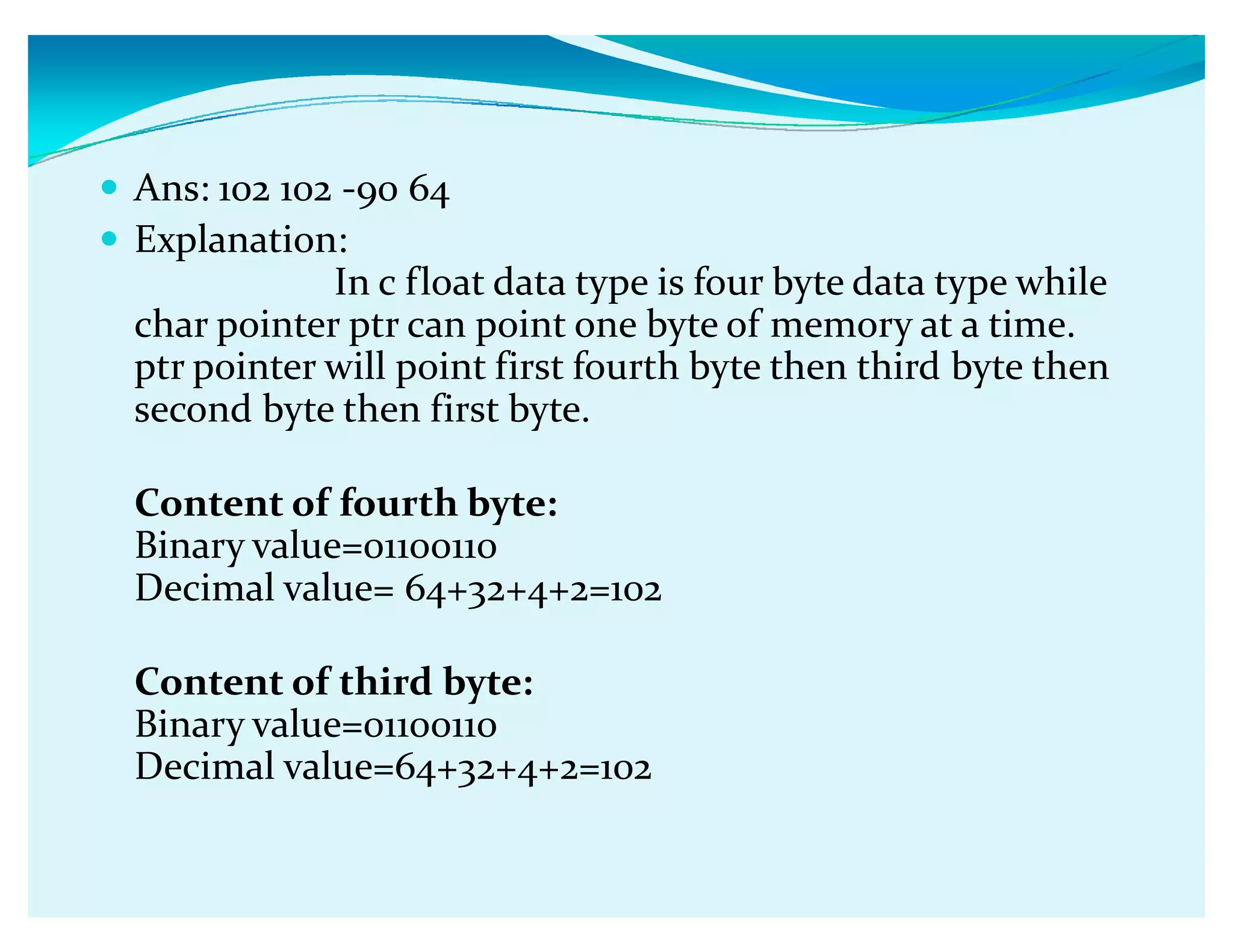 y Ans: 102 102 -90 64
y Explanation:
In c float data type is four byte data type while
char pointer ptr can point one byte of memory at a time.
ptr pointer will point first fourth byte then third byte then
second byte then first byte.
Content of fourth byte:
Binary value=01100110
Decimal value= 64+32+4+2=102
Content of third byte:
Binary value=01100110
Decimal value=64+32+4+2=102
 