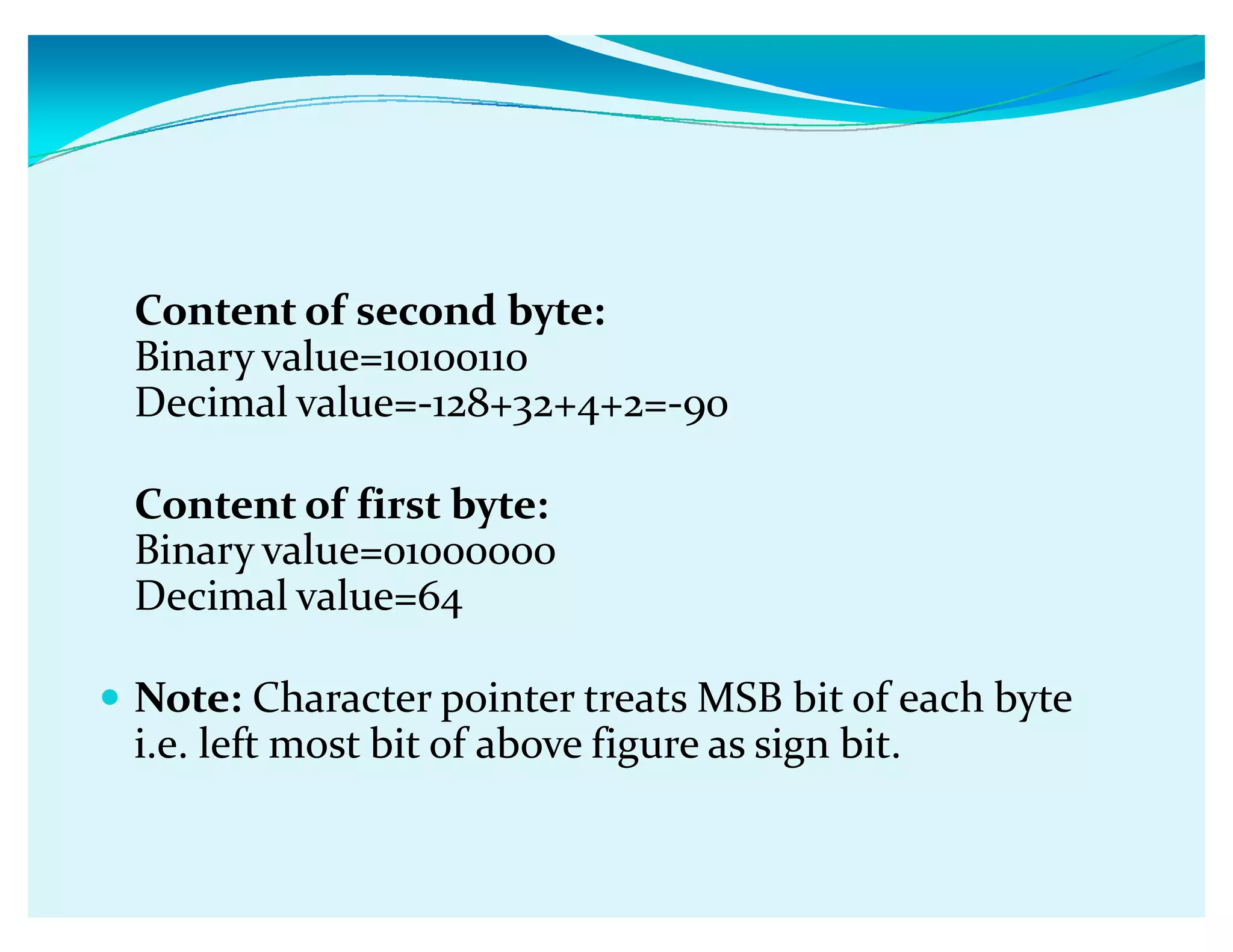 Content of second byte:
Binary value=10100110
Decimal value=-128+32+4+2=-90
Content of first byte:
Binary value=01000000
Decimal value=64
y Note: Character pointer treats MSB bit of each byte
i.e. left most bit of above figure as sign bit.
 