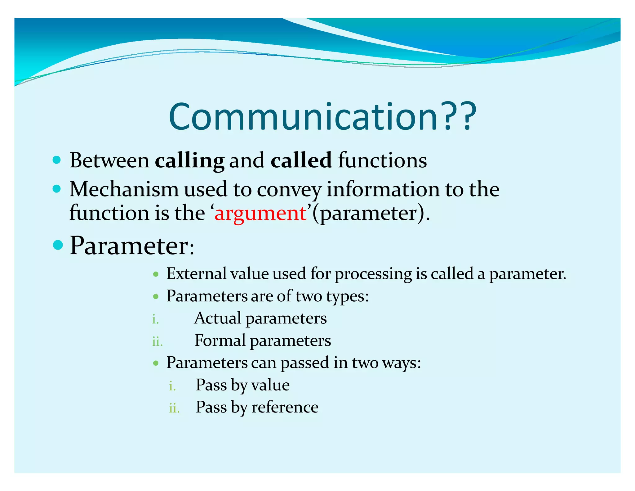 Communication??
y Between calling and called functions
y Mechanism used to convey information to the
function is the Ǯargumentǯ(parameter).
y Parameter:
y External value used for processing is called a parameter.
y Parameters are of two types:
i. Actual parameters
ii. Formal parameters
y Parameters can passed in two ways:
i. Pass by value
ii. Pass by reference
 